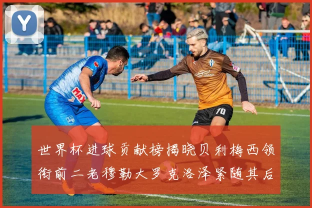 世界杯进球贡献榜揭晓贝利梅西领衔前二老穆勒大罗克洛泽紧随其后