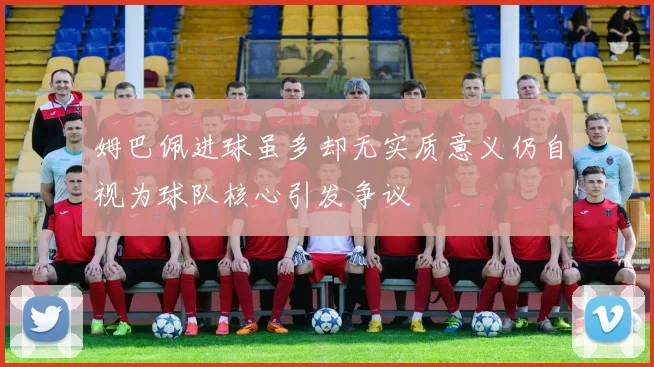 姆巴佩进球虽多却无实质意义仍自视为球队核心引发争议