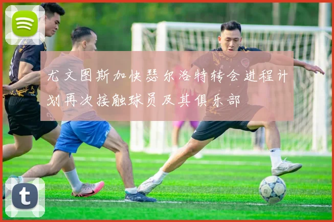尤文图斯加快瑟尔洛特转会进程计划再次接触球员及其俱乐部
