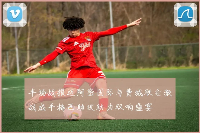 半场战报迈阿密国际与费城联合激战成平梅西助攻助力双响盛宴