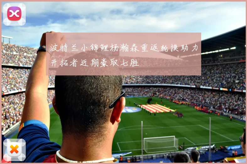 波特兰小锦鲤杨瀚森重返轮换助力开拓者近期豪取七胜