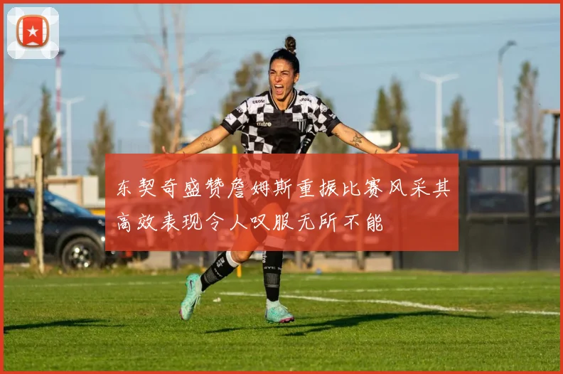 东契奇盛赞詹姆斯重振比赛风采其高效表现令人叹服无所不能