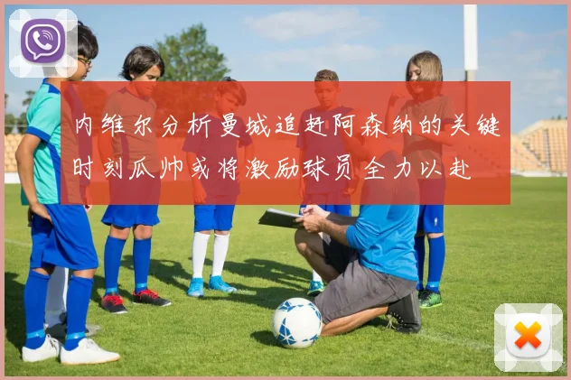 内维尔分析曼城追赶阿森纳的关键时刻瓜帅或将激励球员全力以赴