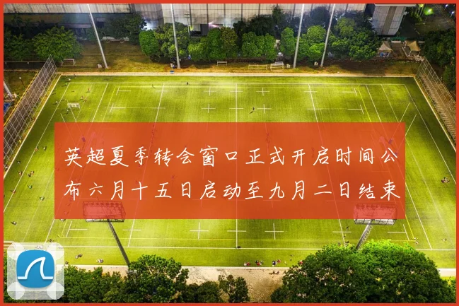 英超夏季转会窗口正式开启时间公布六月十五日启动至九月二日结束