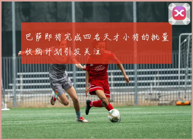 巴萨即将完成四名天才小将的批量收购计划引发关注