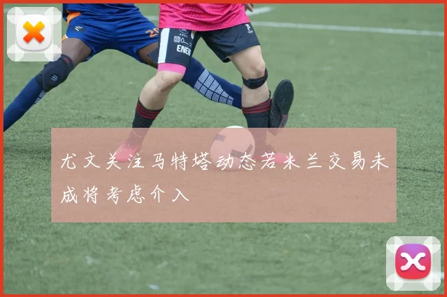 尤文关注马特塔动态若米兰交易未成将考虑介入