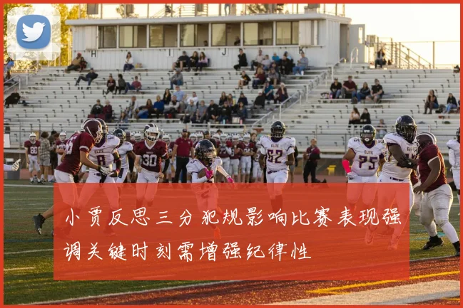 小贾反思三分犯规影响比赛表现强调关键时刻需增强纪律性