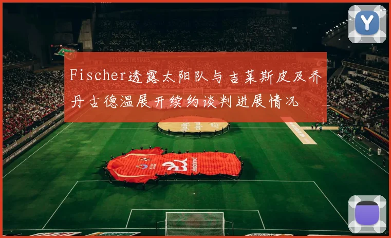 Fischer透露太阳队与吉莱斯皮及乔丹古德温展开续约谈判进展情况