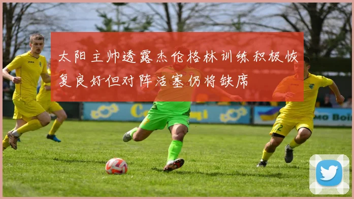 太阳主帅透露杰伦格林训练积极恢复良好但对阵活塞仍将缺席