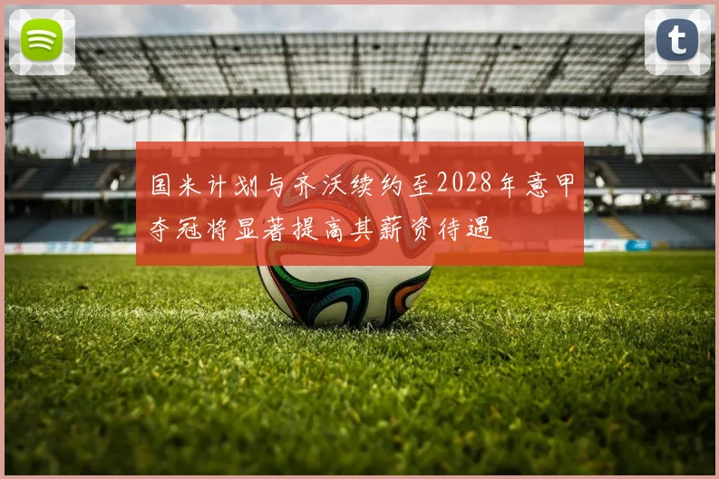 国米计划与齐沃续约至2028年意甲夺冠将显著提高其薪资待遇
