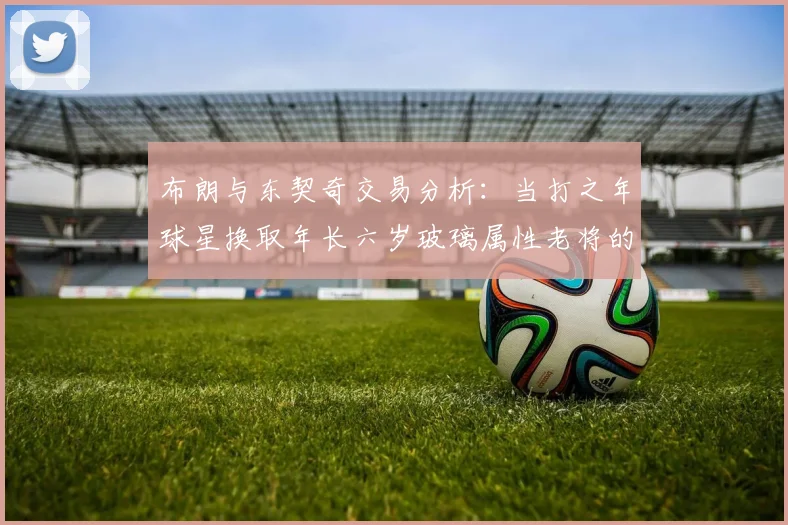 布朗与东契奇交易分析：当打之年球星换取年长六岁玻璃属性老将的利弊探讨