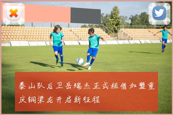 泰山队后卫岳瑞杰正式租借加盟重庆铜梁龙开启新征程