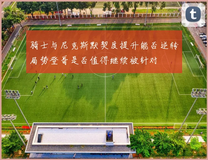 骑士与尼克斯默契度提升能否逆转局势登哥是否值得继续被针对