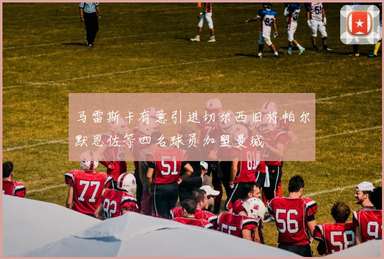 马雷斯卡有意引进切尔西旧将帕尔默恩佐等四名球员加盟曼城