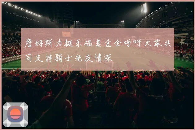 詹姆斯力挺乐福基金会呼吁大家共同支持骑士老友情深