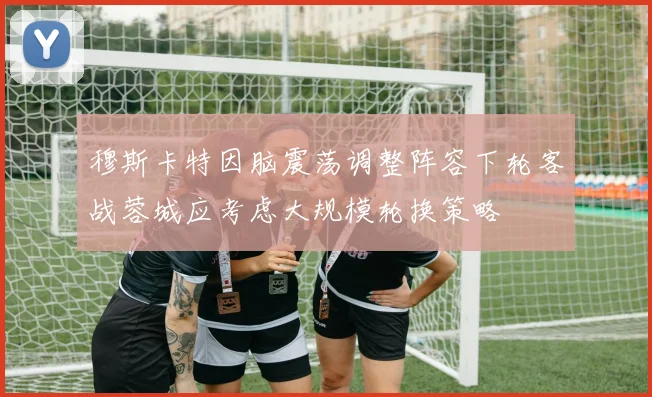穆斯卡特因脑震荡调整阵容下轮客战蓉城应考虑大规模轮换策略
