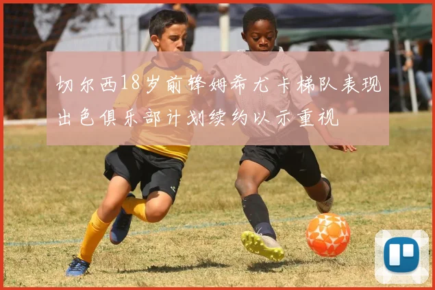切尔西18岁前锋姆希尤卡梯队表现出色俱乐部计划续约以示重视