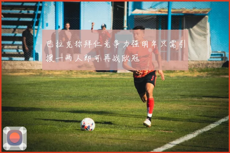 巴拉克称拜仁竞争力强明年只需引援一两人即可再战欧冠