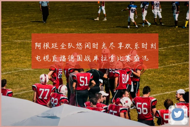 阿根廷全队悠闲时光尽享欢乐时刻电视直播德国战库拉索比赛盛况
