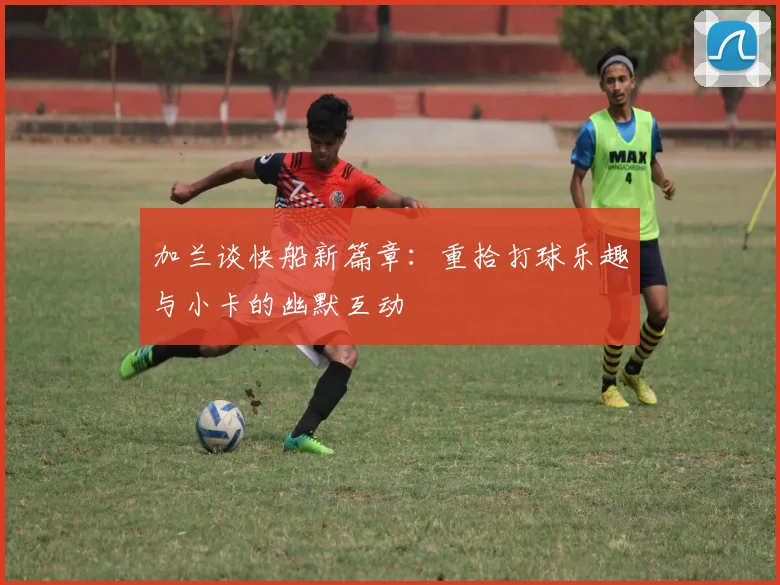 加兰谈快船新篇章：重拾打球乐趣与小卡的幽默互动