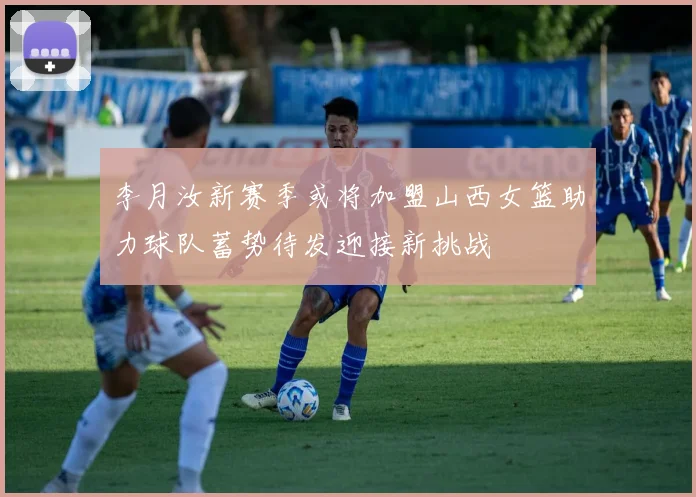 李月汝新赛季或将加盟山西女篮助力球队蓄势待发迎接新挑战