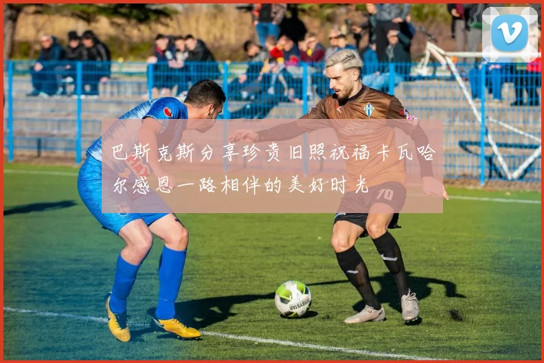 巴斯克斯分享珍贵旧照祝福卡瓦哈尔感恩一路相伴的美好时光