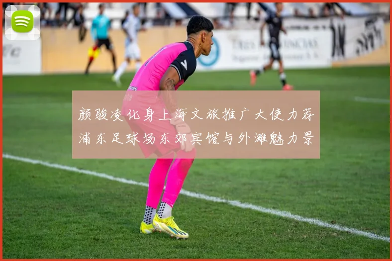 颜骏凌化身上海文旅推广大使力荐浦东足球场东郊宾馆与外滩魅力景点