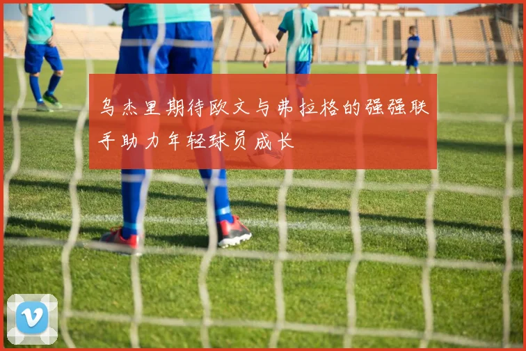 乌杰里期待欧文与弗拉格的强强联手助力年轻球员成长